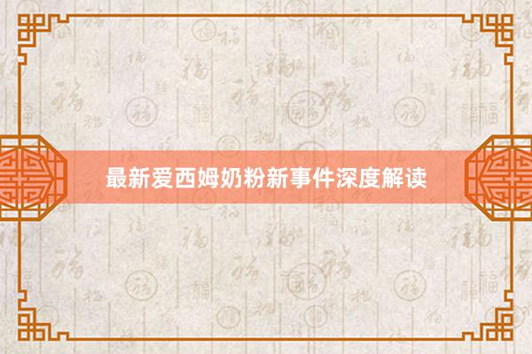 最新爱西姆奶粉新事件深度解读